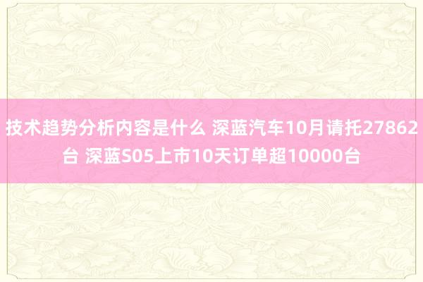 技术趋势分析内容是什么 深蓝汽车10月请托27862台 深蓝S05上市10天订单超10000台