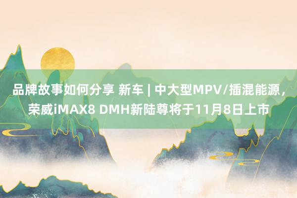 品牌故事如何分享 新车 | 中大型MPV/插混能源，荣威iMAX8 DMH新陆尊将于11月8日上市