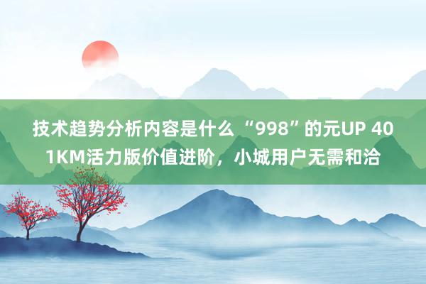 技术趋势分析内容是什么 “998”的元UP 401KM活力版价值进阶，小城用户无需和洽