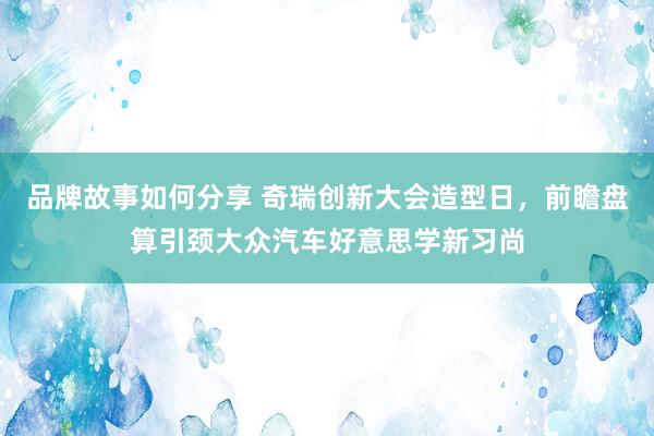 品牌故事如何分享 奇瑞创新大会造型日，前瞻盘算引颈大众汽车好意思学新习尚