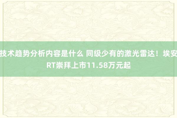 技术趋势分析内容是什么 同级少有的激光雷达！埃安RT崇拜上市11.58万元起