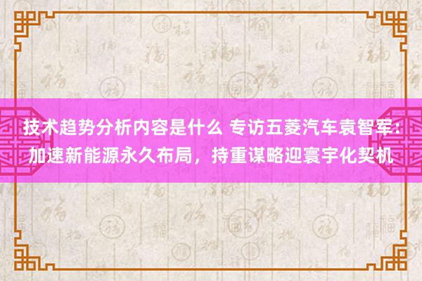 技术趋势分析内容是什么 专访五菱汽车袁智军：加速新能源永久布局，持重谋略迎寰宇化契机