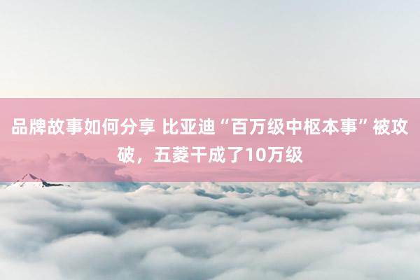 品牌故事如何分享 比亚迪“百万级中枢本事”被攻破，五菱干成了10万级