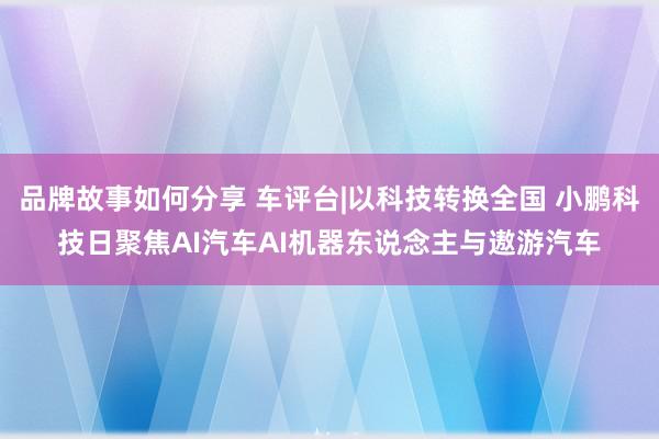 品牌故事如何分享 车评台|以科技转换全国 小鹏科技日聚焦AI汽车AI机器东说念主与遨游汽车