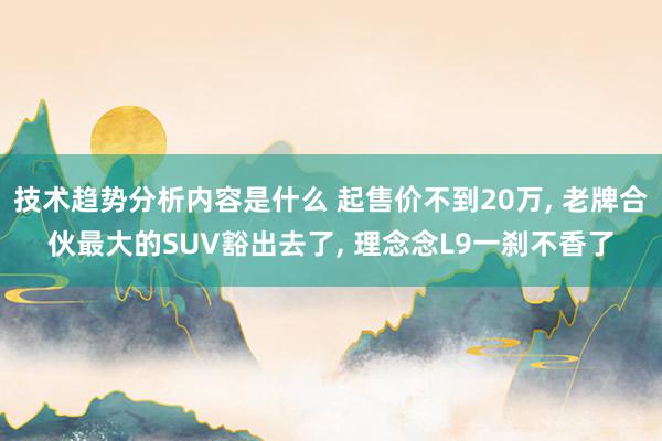 技术趋势分析内容是什么 起售价不到20万, 老牌合伙最大的SUV豁出去了, 理念念L9一刹不香了