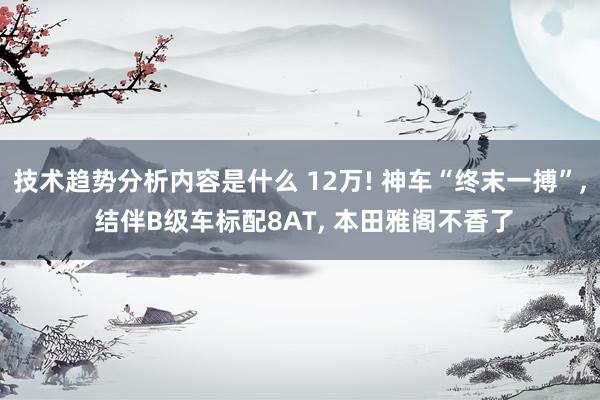 技术趋势分析内容是什么 12万! 神车“终末一搏”, 结伴B级车标配8AT, 本田雅阁不香了