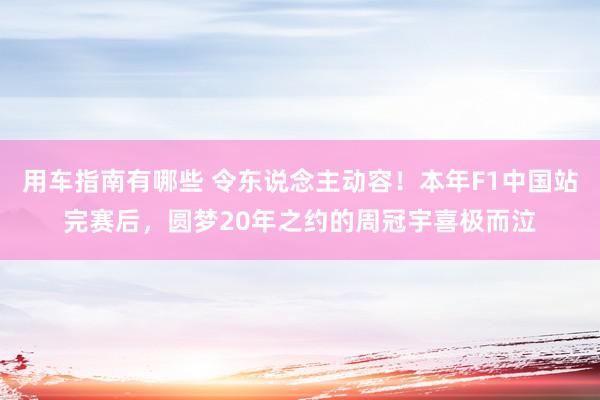 用车指南有哪些 令东说念主动容！本年F1中国站完赛后，圆梦20年之约的周冠宇喜极而泣