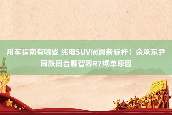 用车指南有哪些 纯电SUV阛阓新标杆！余承东尹同跃同台聊智界R7爆单原因