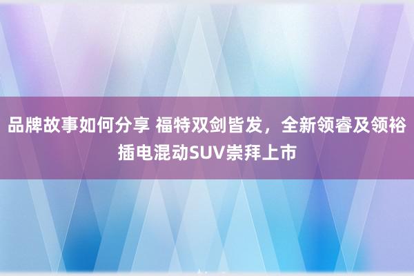 品牌故事如何分享 福特双剑皆发，全新领睿及领裕插电混动SUV崇拜上市