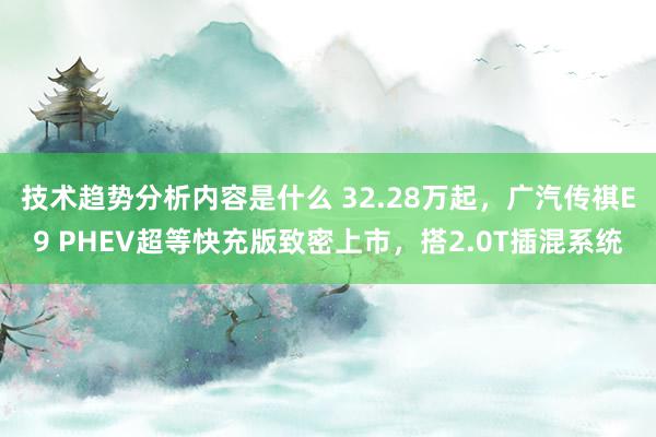 技术趋势分析内容是什么 32.28万起，广汽传祺E9 PHEV超等快充版致密上市，搭2.0T插混系统