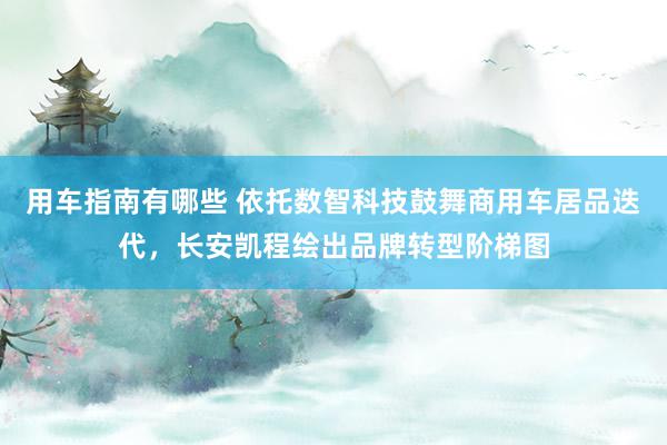 用车指南有哪些 依托数智科技鼓舞商用车居品迭代，长安凯程绘出品牌转型阶梯图