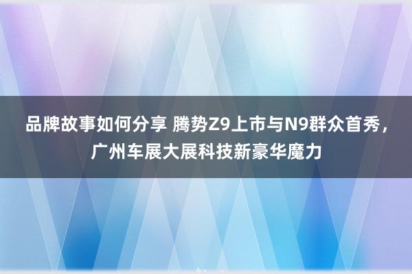 品牌故事如何分享 腾势Z9上市与N9群众首秀，广州车展大展科技新豪华魔力