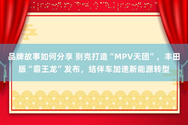 品牌故事如何分享 别克打造“MPV天团”，丰田版“霸王龙”发布，结伴车加速新能源转型