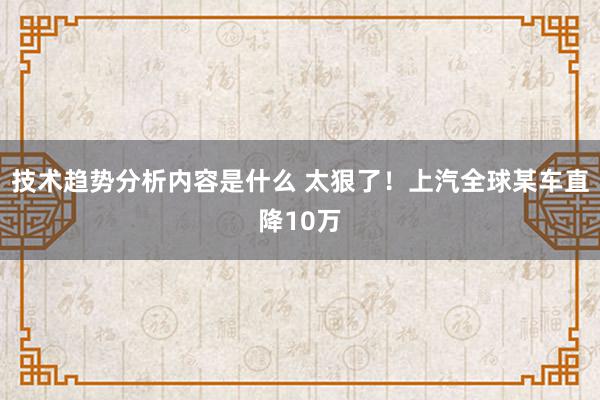 技术趋势分析内容是什么 太狠了！上汽全球某车直降10万