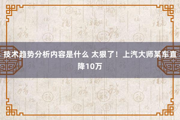 技术趋势分析内容是什么 太狠了！上汽大师某车直降10万