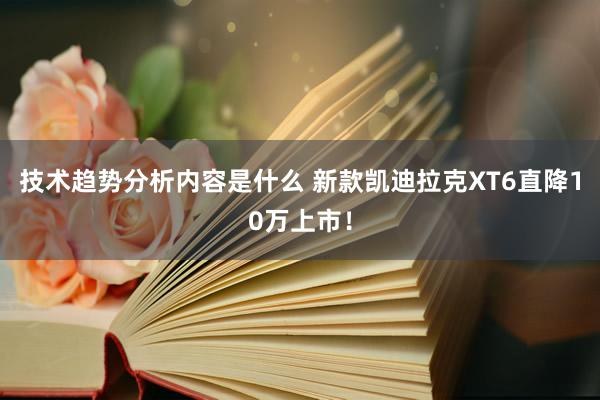 技术趋势分析内容是什么 新款凯迪拉克XT6直降10万上市！