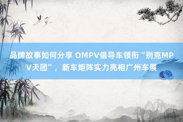 品牌故事如何分享 OMPV倡导车领衔“别克MPV天团”，新车矩阵实力亮相广州车展