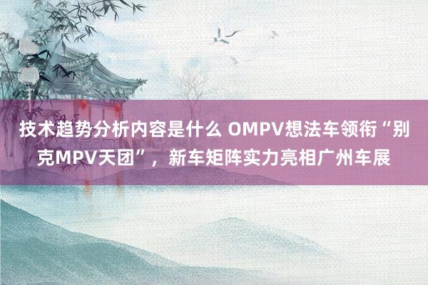 技术趋势分析内容是什么 OMPV想法车领衔“别克MPV天团”，新车矩阵实力亮相广州车展