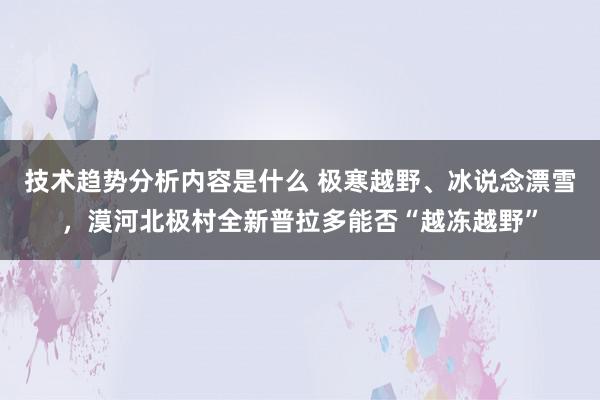 技术趋势分析内容是什么 极寒越野、冰说念漂雪，漠河北极村全新普拉多能否“越冻越野”