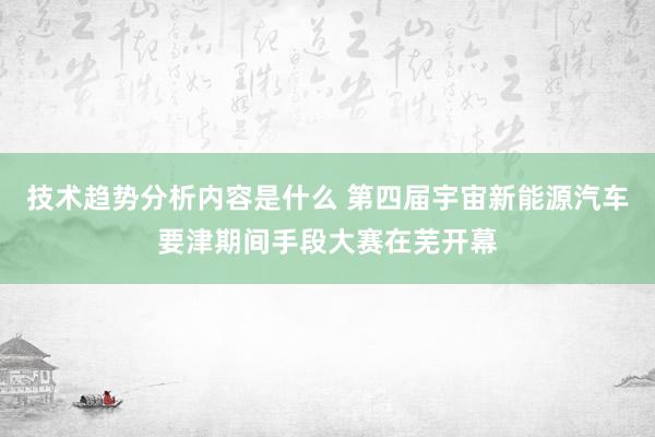 技术趋势分析内容是什么 第四届宇宙新能源汽车要津期间手段大赛在芜开幕