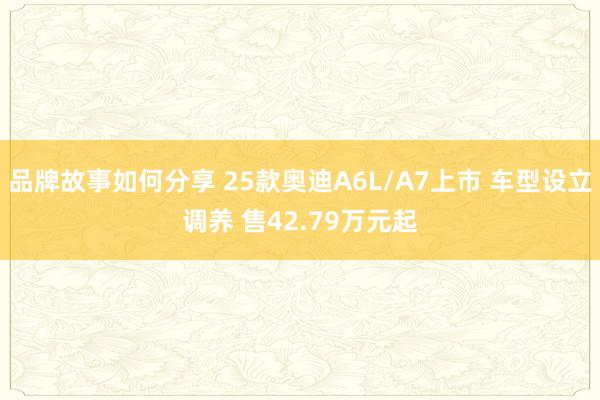 品牌故事如何分享 25款奥迪A6L/A7上市 车型设立调养 售42.79万元起