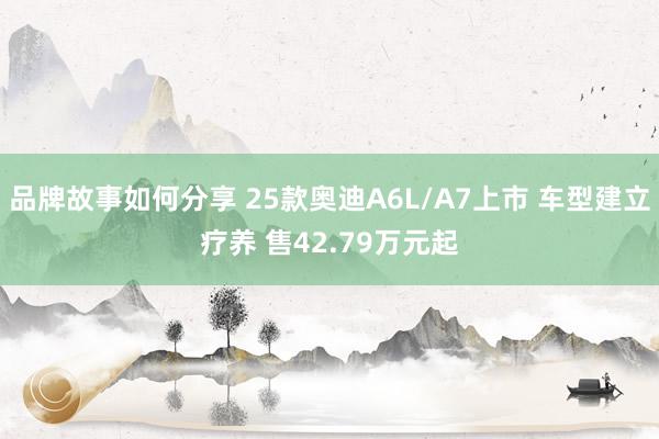 品牌故事如何分享 25款奥迪A6L/A7上市 车型建立疗养 售42.79万元起