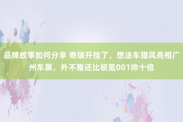 品牌故事如何分享 奇瑞开挂了，想法车猎风亮相广州车展，外不雅还比极氪001帅十倍