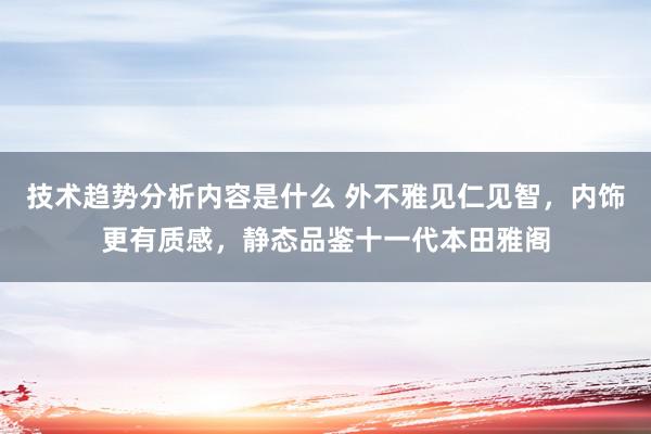 技术趋势分析内容是什么 外不雅见仁见智，内饰更有质感，静态品鉴十一代本田雅阁