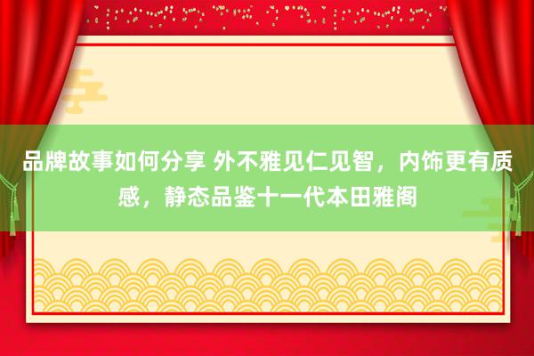 品牌故事如何分享 外不雅见仁见智，内饰更有质感，静态品鉴十一代本田雅阁