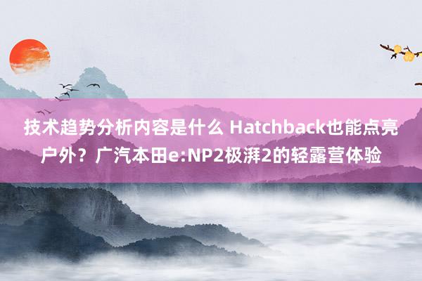 技术趋势分析内容是什么 Hatchback也能点亮户外？广汽本田e:NP2极湃2的轻露营体验