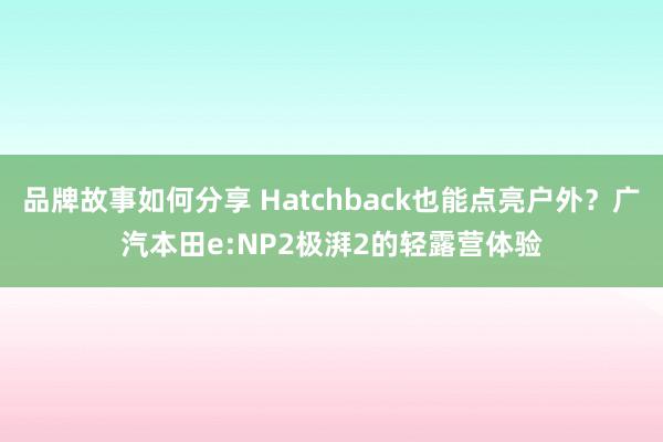 品牌故事如何分享 Hatchback也能点亮户外？广汽本田e:NP2极湃2的轻露营体验