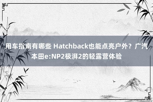 用车指南有哪些 Hatchback也能点亮户外？广汽本田e:NP2极湃2的轻露营体验