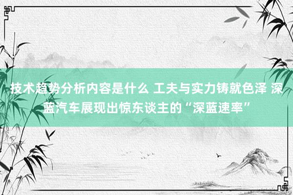 技术趋势分析内容是什么 工夫与实力铸就色泽 深蓝汽车展现出惊东谈主的“深蓝速率”