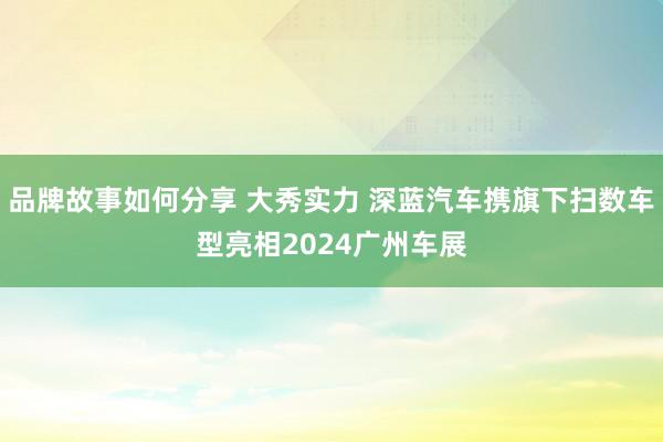 品牌故事如何分享 大秀实力 深蓝汽车携旗下扫数车型亮相2024广州车展