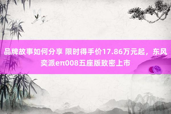 品牌故事如何分享 限时得手价17.86万元起，东风奕派eπ008五座版致密上市