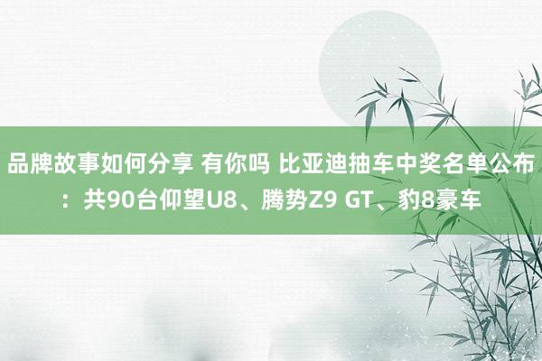 品牌故事如何分享 有你吗 比亚迪抽车中奖名单公布：共90台仰望U8、腾势Z9 GT、豹8豪车