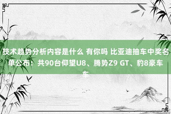 技术趋势分析内容是什么 有你吗 比亚迪抽车中奖名单公布：共90台仰望U8、腾势Z9 GT、豹8豪车