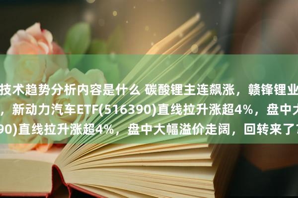 技术趋势分析内容是什么 碳酸锂主连飙涨，赣锋锂业涨停、宁德时期涨3%，新动力汽车ETF(516390)直线拉升涨超4%，盘中大幅溢价走阔，回转来了？