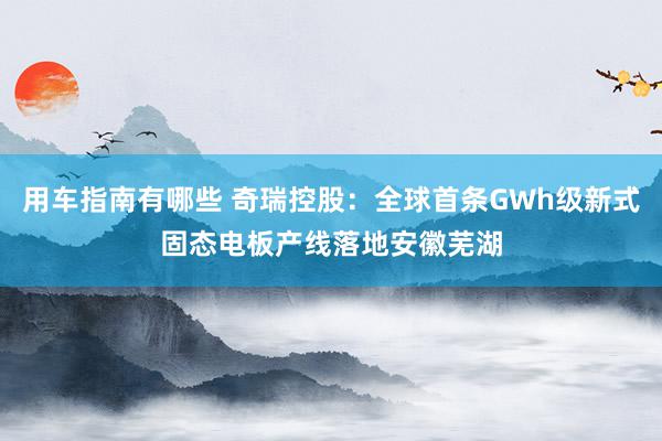 用车指南有哪些 奇瑞控股：全球首条GWh级新式固态电板产线落地安徽芜湖