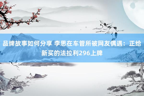 品牌故事如何分享 李思在车管所被网友偶遇：正给新买的法拉利296上牌