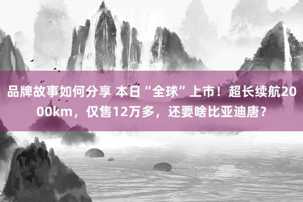 品牌故事如何分享 本日“全球”上市！超长续航2000km，仅售12万多，还要啥比亚迪唐？