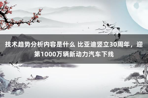 技术趋势分析内容是什么 比亚迪竖立30周年，迎第1000万辆新动力汽车下线