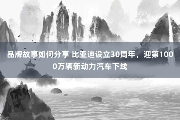 品牌故事如何分享 比亚迪设立30周年，迎第1000万辆新动力汽车下线