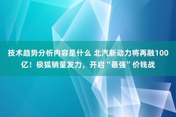 技术趋势分析内容是什么 北汽新动力将再融100亿！极狐销量发力，开启“最强”价钱战