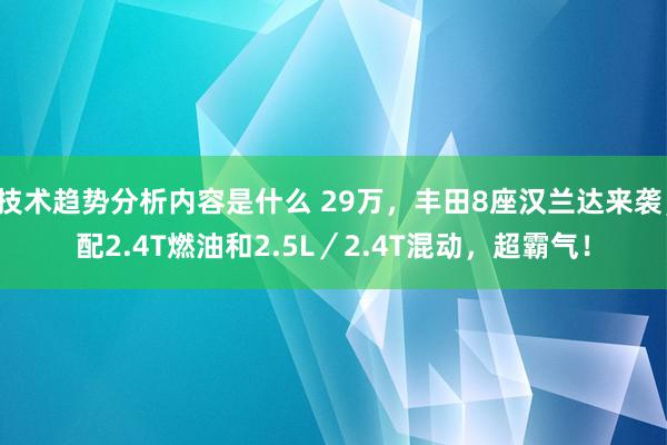 技术趋势分析内容是什么 29万，丰田8座汉兰达来袭，配2.4T燃油和2.5L／2.4T混动，超霸气！