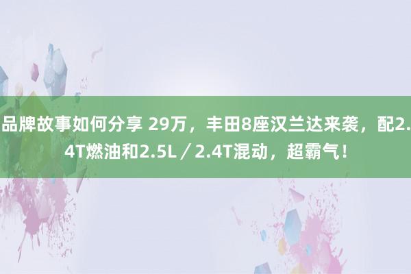 品牌故事如何分享 29万，丰田8座汉兰达来袭，配2.4T燃油和2.5L／2.4T混动，超霸气！