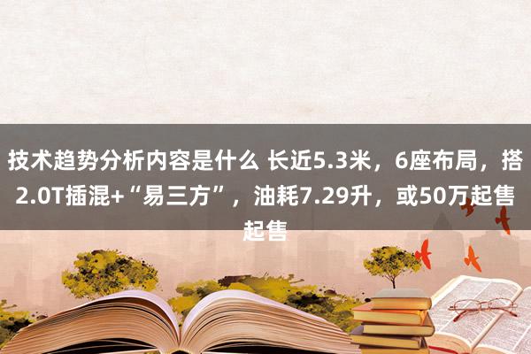 技术趋势分析内容是什么 长近5.3米，6座布局，搭2.0T插混+“易三方”，油耗7.29升，或50万起售