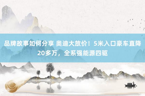 品牌故事如何分享 奥迪大放价！5米入口豪车直降20多万，全系强能源四驱