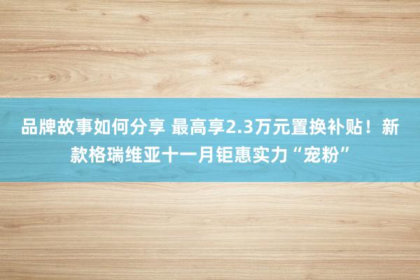 品牌故事如何分享 最高享2.3万元置换补贴！新款格瑞维亚十一月钜惠实力“宠粉”