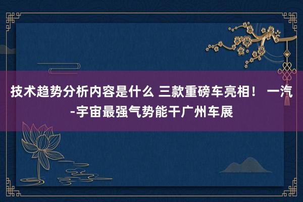 技术趋势分析内容是什么 三款重磅车亮相！ 一汽-宇宙最强气势能干广州车展